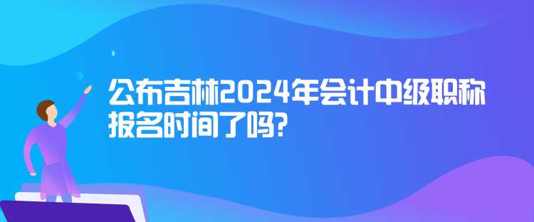 公布吉林2024年會計中級職稱報名時間了嗎？