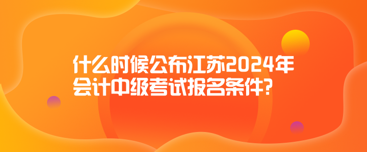 什么時(shí)候公布江蘇2024年會(huì)計(jì)中級(jí)考試報(bào)名條件？