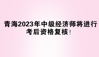 青海2023年中級(jí)經(jīng)濟(jì)師將進(jìn)行考后資格復(fù)核！