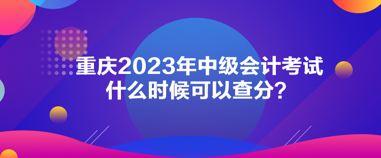 重慶2023年中級(jí)會(huì)計(jì)考試什么時(shí)候可以查分？