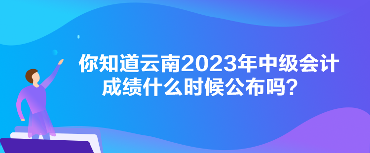 你知道云南2023年中級會計成績什么時候公布嗎？