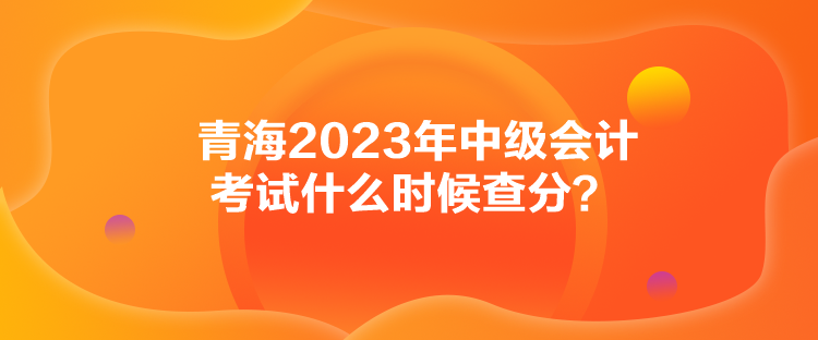 青海2023年中級(jí)會(huì)計(jì)考試什么時(shí)候查分？