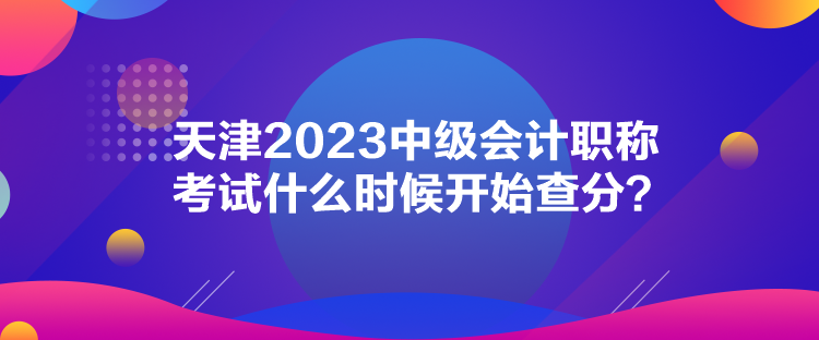 天津2023中級(jí)會(huì)計(jì)職稱考試什么時(shí)候開(kāi)始查分？