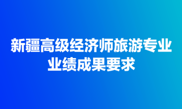 新疆高級(jí)經(jīng)濟(jì)師旅游專業(yè)業(yè)績(jī)成果要求