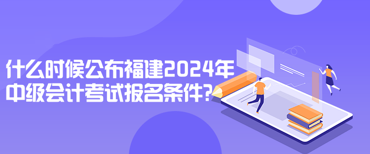 什么時(shí)候公布福建2024年中級(jí)會(huì)計(jì)考試報(bào)名條件？