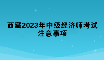 西藏2023年中級經(jīng)濟師考試注意事項