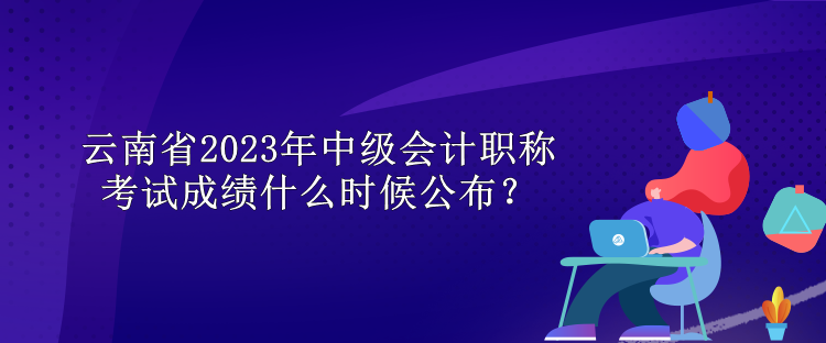 云南省2023年中級會計職稱考試成績什么時候公布？