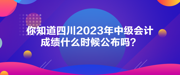 你知道四川2023年中級會計成績什么時候公布嗎？