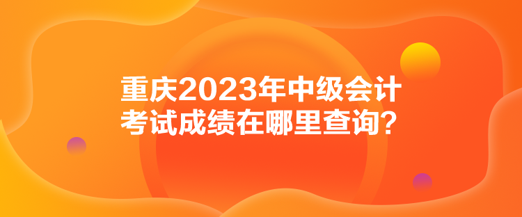 重慶2023年中級(jí)會(huì)計(jì)考試成績(jī)?cè)谀睦锊樵?xún)？