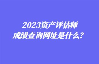 2023資產(chǎn)評估師成績查詢網(wǎng)址是什么？