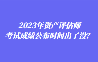 2023年資產(chǎn)評(píng)估師考試成績(jī)公布時(shí)間出了沒(méi)？