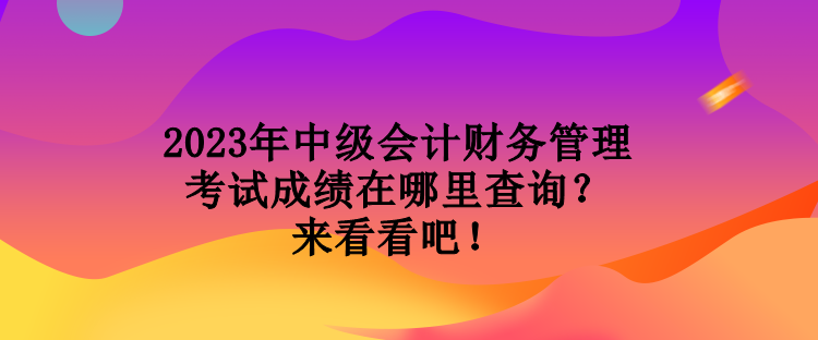 2023年中級會計財務(wù)管理考試成績在哪里查詢？來看看吧！