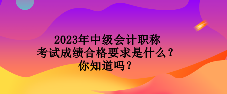 2023年中級(jí)會(huì)計(jì)職稱考試成績(jī)合格要求是什么？你知道嗎？