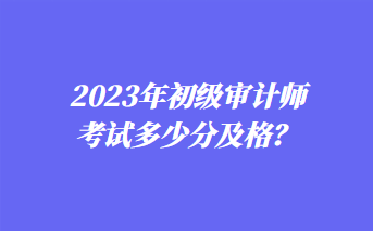 2023年初級審計(jì)師考試多少分及格？