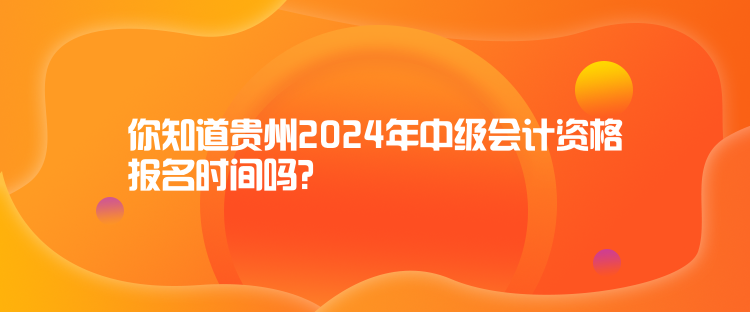 你知道貴州2024年中級會計資格報名時間嗎？