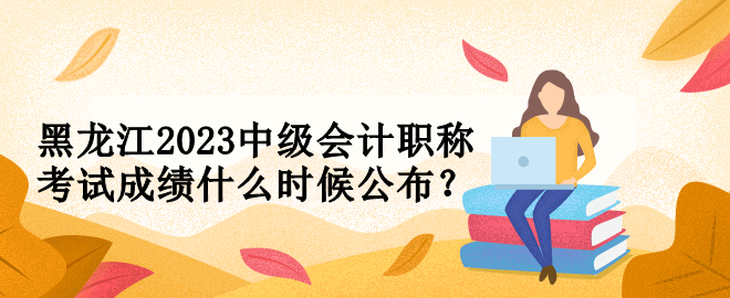 黑龍江2023中級會計職稱考試成績什么時候公布？