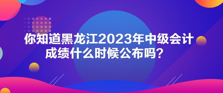 你知道黑龍江2023年中級會(huì)計(jì)成績什么時(shí)候公布嗎？