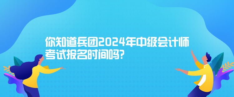 你知道兵團2024年中級會計師考試報名時間嗎？