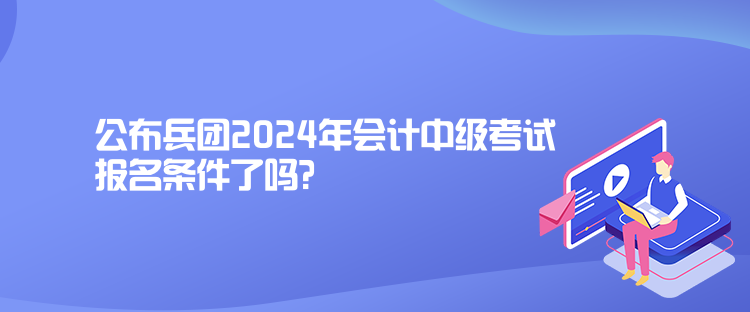 公布兵團2024年會計中級考試報名條件了嗎？