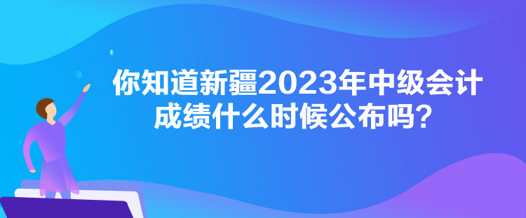 你知道新疆2023年中級會計成績什么時候公布嗎？