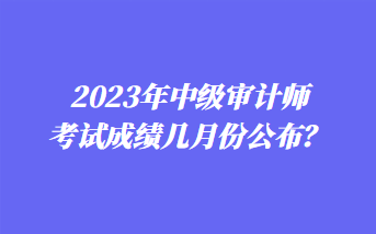 2023年中級審計師考試成績幾月份公布？