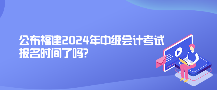 公布福建2024年中級會計考試報名時間了嗎？