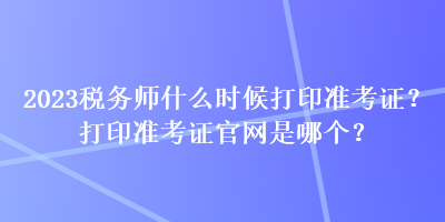 2023稅務(wù)師什么時(shí)候打印準(zhǔn)考證？打印準(zhǔn)考證官網(wǎng)是哪個(gè)？