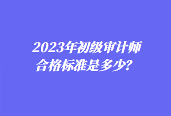 2023年初級(jí)審計(jì)師合格標(biāo)準(zhǔn)是多少？