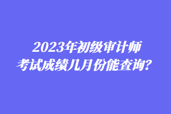 2023年初級審計師考試成績幾月份能查詢？