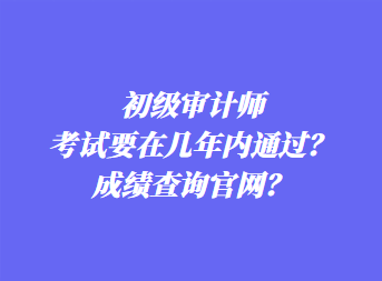 初級(jí)審計(jì)師考試要在幾年內(nèi)通過？成績(jī)查詢官網(wǎng)？