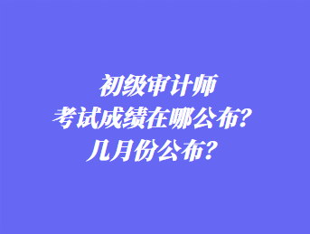 初級審計師考試成績在哪公布？幾月份公布？