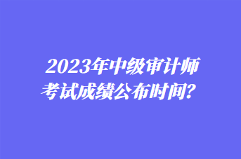 2023年中級(jí)審計(jì)師考試成績(jī)公布時(shí)間？