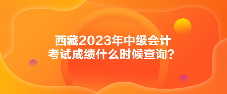 西藏2023年中級(jí)會(huì)計(jì)考試成績什么時(shí)候查詢？