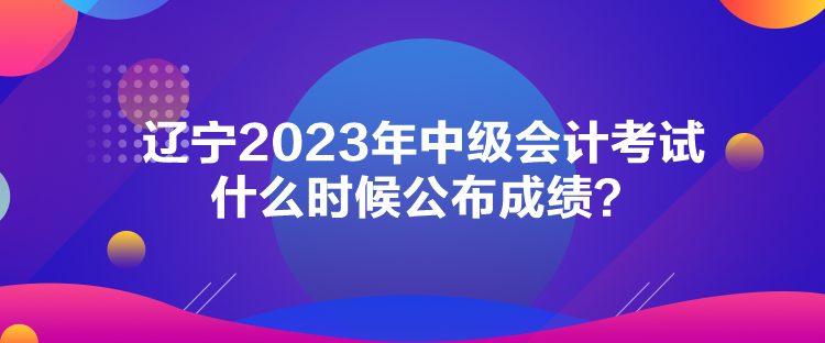 遼寧2023年中級(jí)會(huì)計(jì)考試什么時(shí)候公布成績(jī)？