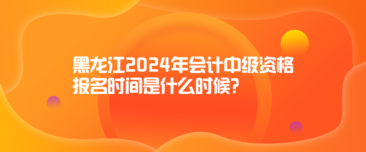 黑龍江2024年會計中級資格報名時間是什么時候？