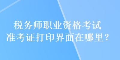 稅務(wù)師職業(yè)資格考試準(zhǔn)考證打印界面在哪里？