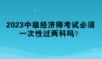 2023中級經(jīng)濟師考試必須一次性過兩科嗎？