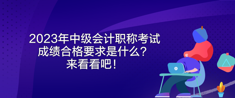 2023年中級會計職稱考試成績合格要求是什么？來看看吧！