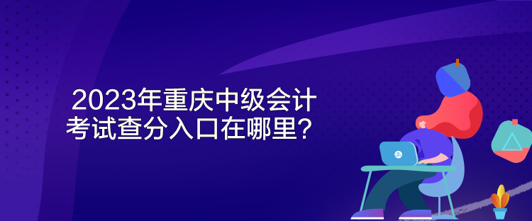 2023年重慶中級會計考試查分入口在哪里？