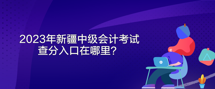 2023年新疆中級會計考試查分入口在哪里？