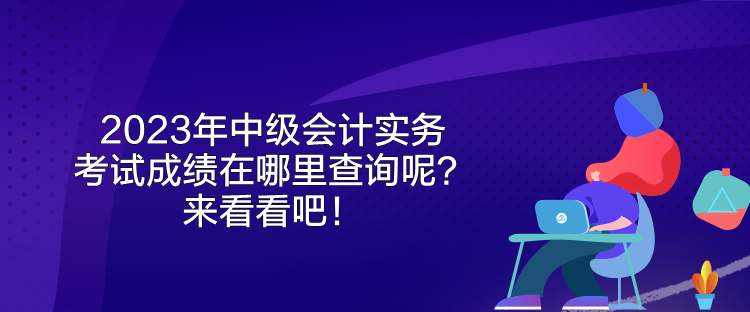 2023年中級會計實務(wù)考試成績在哪里查詢呢？來看看吧！