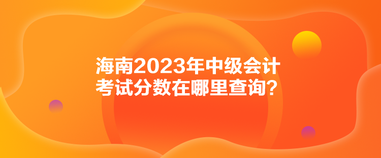 海南2023年中級會計考試分數(shù)在哪里查詢？