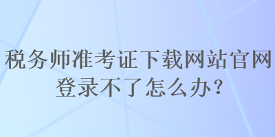 稅務(wù)師準(zhǔn)考證下載網(wǎng)站官網(wǎng)登錄不了怎么辦？