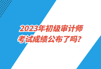 2023年初級審計師考試成績公布了嗎？