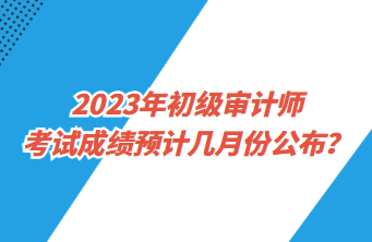 2023年初級(jí)審計(jì)師考試成績(jī)預(yù)計(jì)幾月份公布？