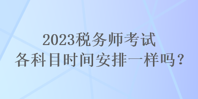 2023稅務(wù)師考試各科目時(shí)間安排一樣嗎？