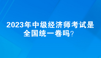 2023年中級(jí)經(jīng)濟(jì)師考試是全國統(tǒng)一卷嗎？