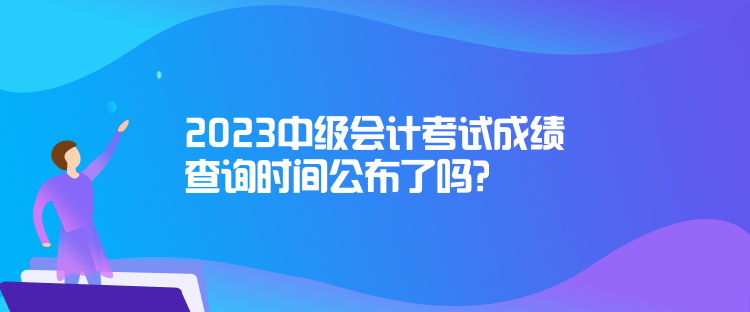 2023中級會計考試成績查詢時間公布了嗎？