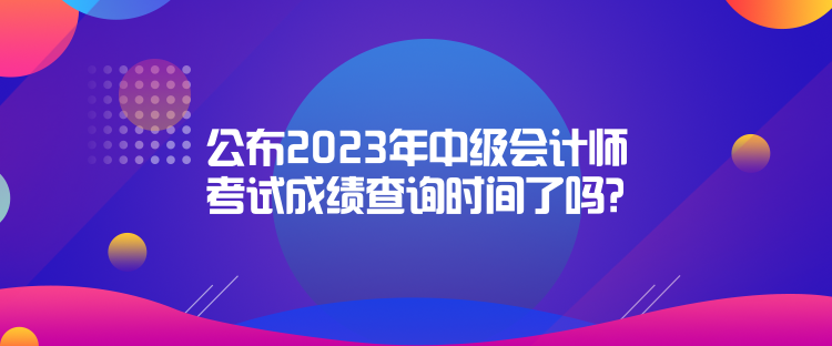 公布2023年中級會計師考試成績查詢時間了嗎？是什么時候？