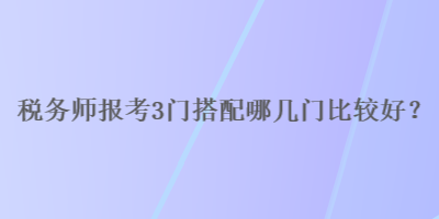 稅務(wù)師報(bào)考3門搭配哪幾門比較好？